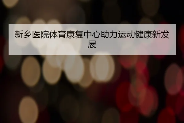 新乡医院体育康复中心助力运动健康新发展