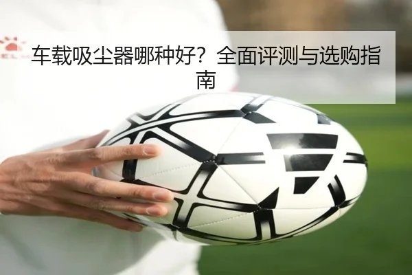 车载吸尘器哪种好？全面评测与选购指南