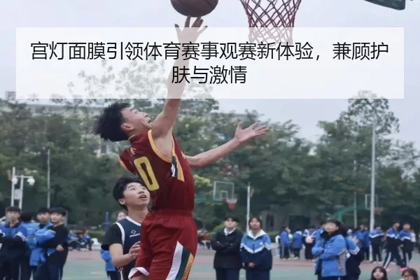 宫灯面膜引领体育赛事观赛新体验，兼顾护肤与激情